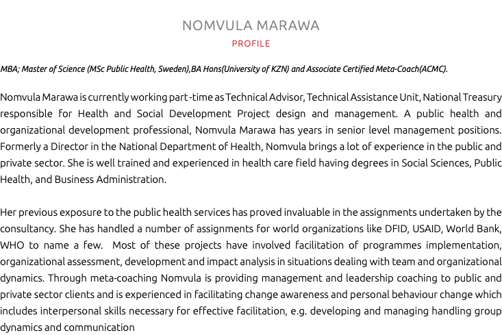 NOMVULA MARAWA PROFILE MBA; Master of Science (MSc Public Health, Sweden),BA Hons(University of KZN) and Associate Certified Meta-Coach(ACMC). Nomvula Marawa is currently working part -time as Technical Advisor, Technical Assistance Unit, National Treasury responsible for Health and Social Development Project design and management. A public health and organizational development professional, Nomvula Marawa has years in senior level management positions. Formerly a Director in the National Department of Health, Nomvula brings a lot of experience in the public and private sector. She is well trained and experienced in health care field having degrees in Social Sciences, Public Health, and Business Administration. Her previous exposure to the public health services has proved invaluable in the assignments undertaken by the consultancy. She has handled a number of assignments for world organizations like DFID, USAID, World Bank, WHO to name a few. Most of these projects have involved facilitation of programmes implementation, organizational assessment, development and impact analysis in situations dealing with team and organizational dynamics. Through meta-coaching Nomvula is providing management and leadership coaching to public and private sector clients and is experienced in facilitating change awareness and personal behaviour change which includes interpersonal skills necessary for effective facilitation, e.g. developing and managing handling group dynamics and communication